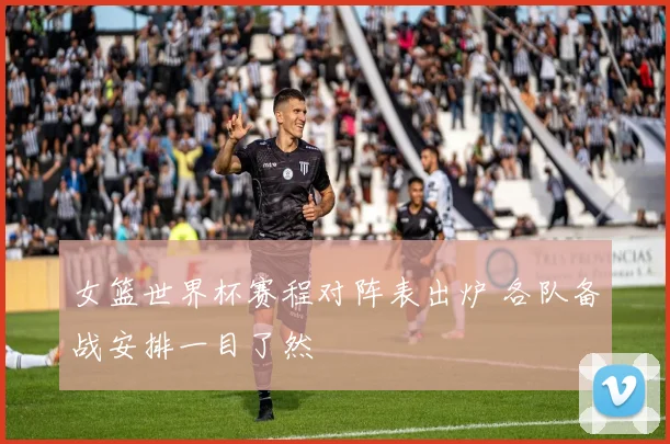 女篮世界杯赛程对阵表出炉 各队备战安排一目了然