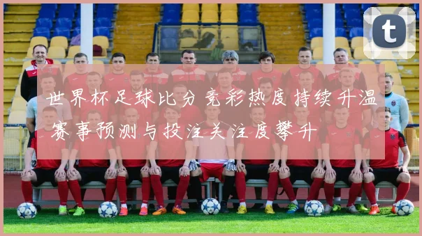 世界杯足球比分竞彩热度持续升温 赛事预测与投注关注度攀升