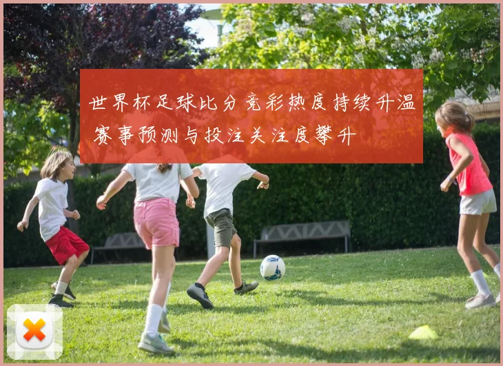 世界杯足球比分竞彩热度持续升温 赛事预测与投注关注度攀升