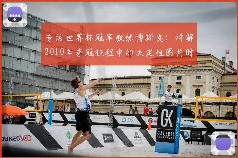 专访世界杯冠军教练博斯克:详解2010年夺冠征程中的决定性图片时刻