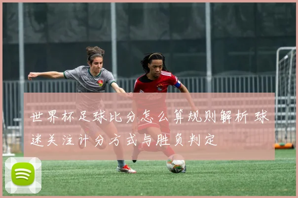 世界杯足球比分怎么算规则解析 球迷关注计分方式与胜负判定