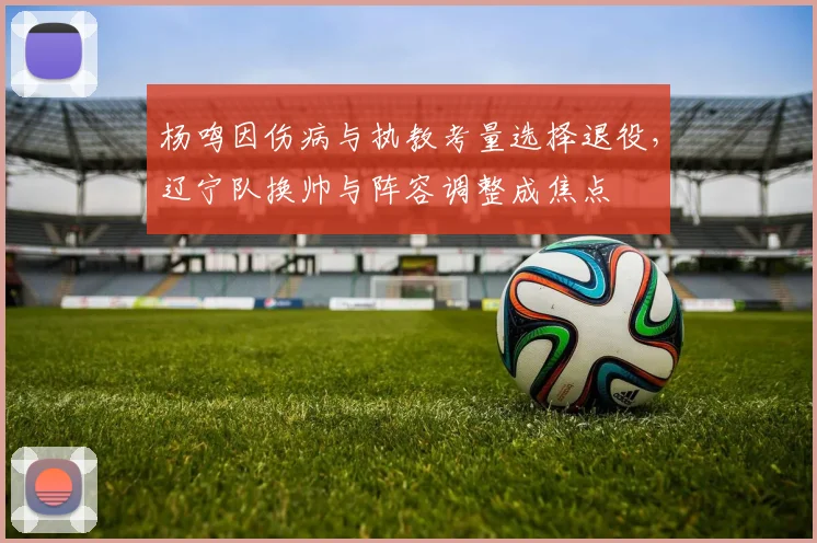 杨鸣因伤病与执教考量选择退役，辽宁队换帅与阵容调整成焦点