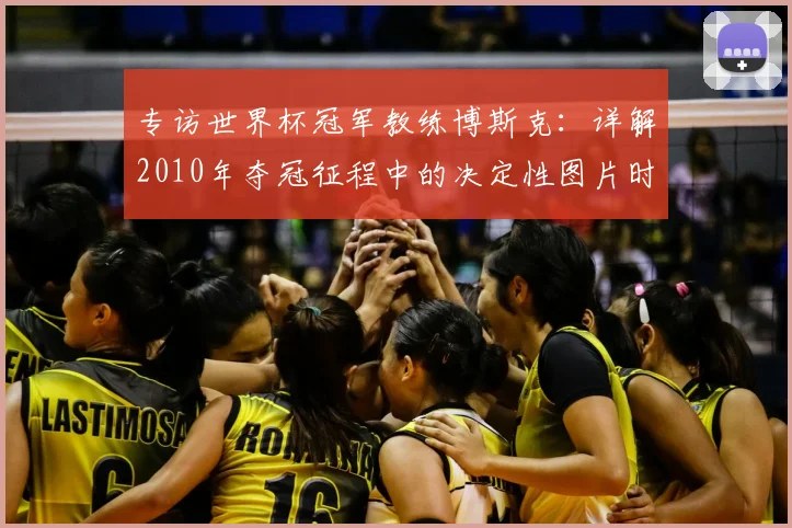 专访世界杯冠军教练博斯克:详解2010年夺冠征程中的决定性图片时刻