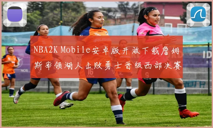 NBA2K Mobile安卓版开放下载詹姆斯率领湖人击败勇士晋级西部决赛