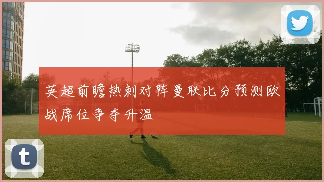 英超前瞻热刺对阵曼联比分预测欧战席位争夺升温